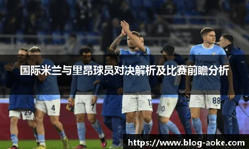 国际米兰与里昂球员对决解析及比赛前瞻分析